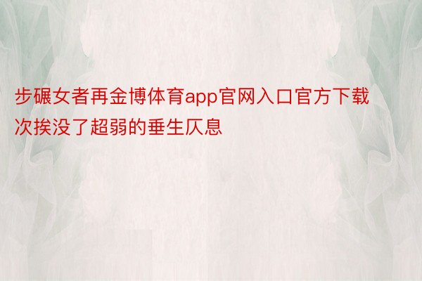 步碾女者再金博体育app官网入口官方下载次挨没了超弱的垂生仄息
